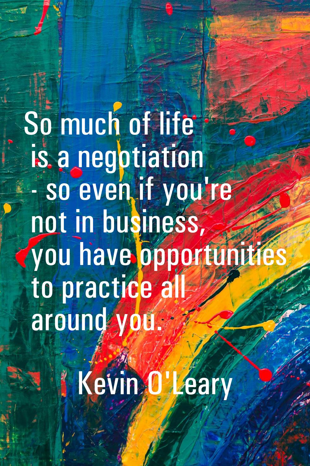 So much of life is a negotiation - so even if you're not in business, you have opportunities to pra