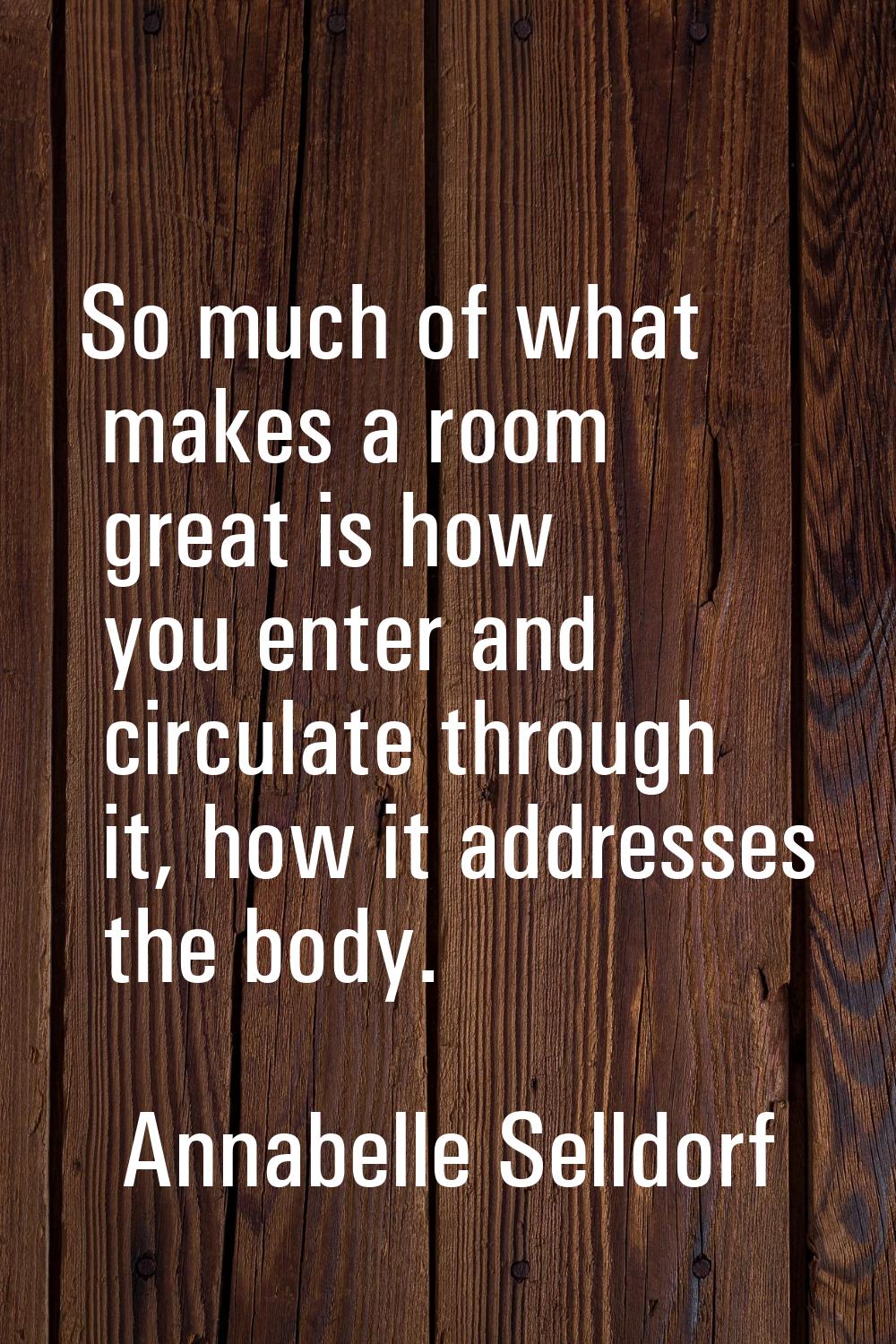 So much of what makes a room great is how you enter and circulate through it, how it addresses the 