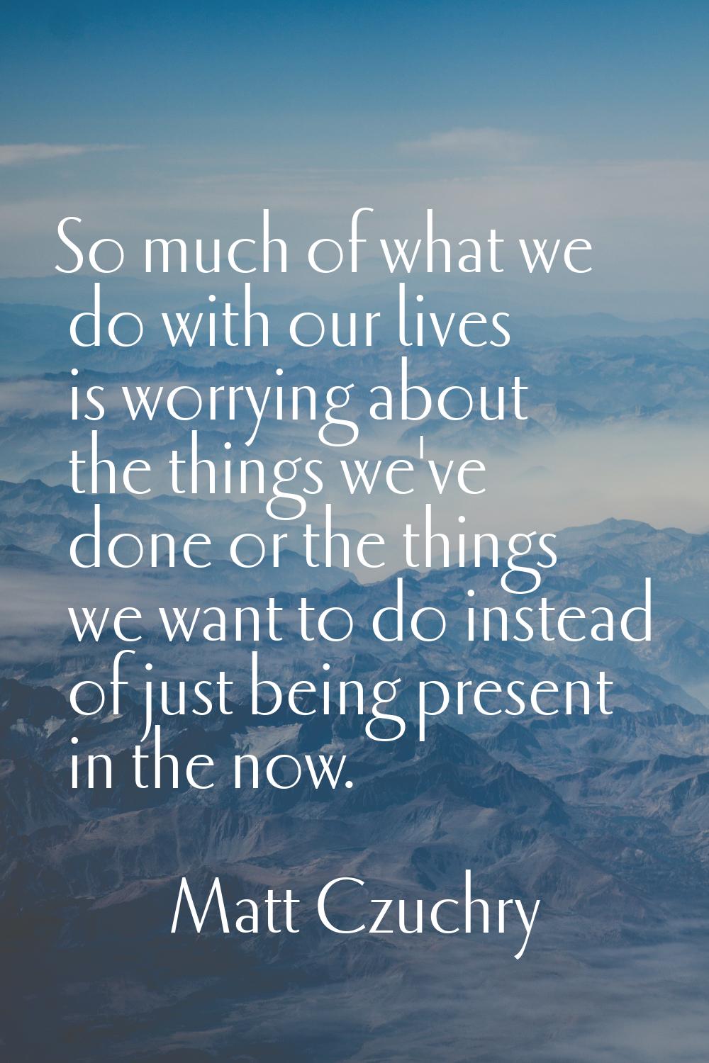 So much of what we do with our lives is worrying about the things we've done or the things we want 