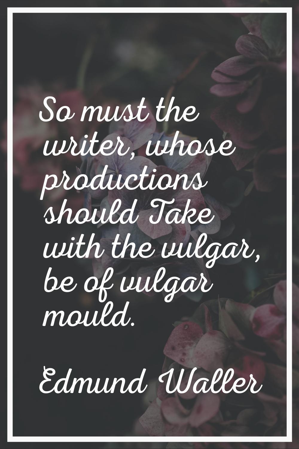 So must the writer, whose productions should Take with the vulgar, be of vulgar mould.