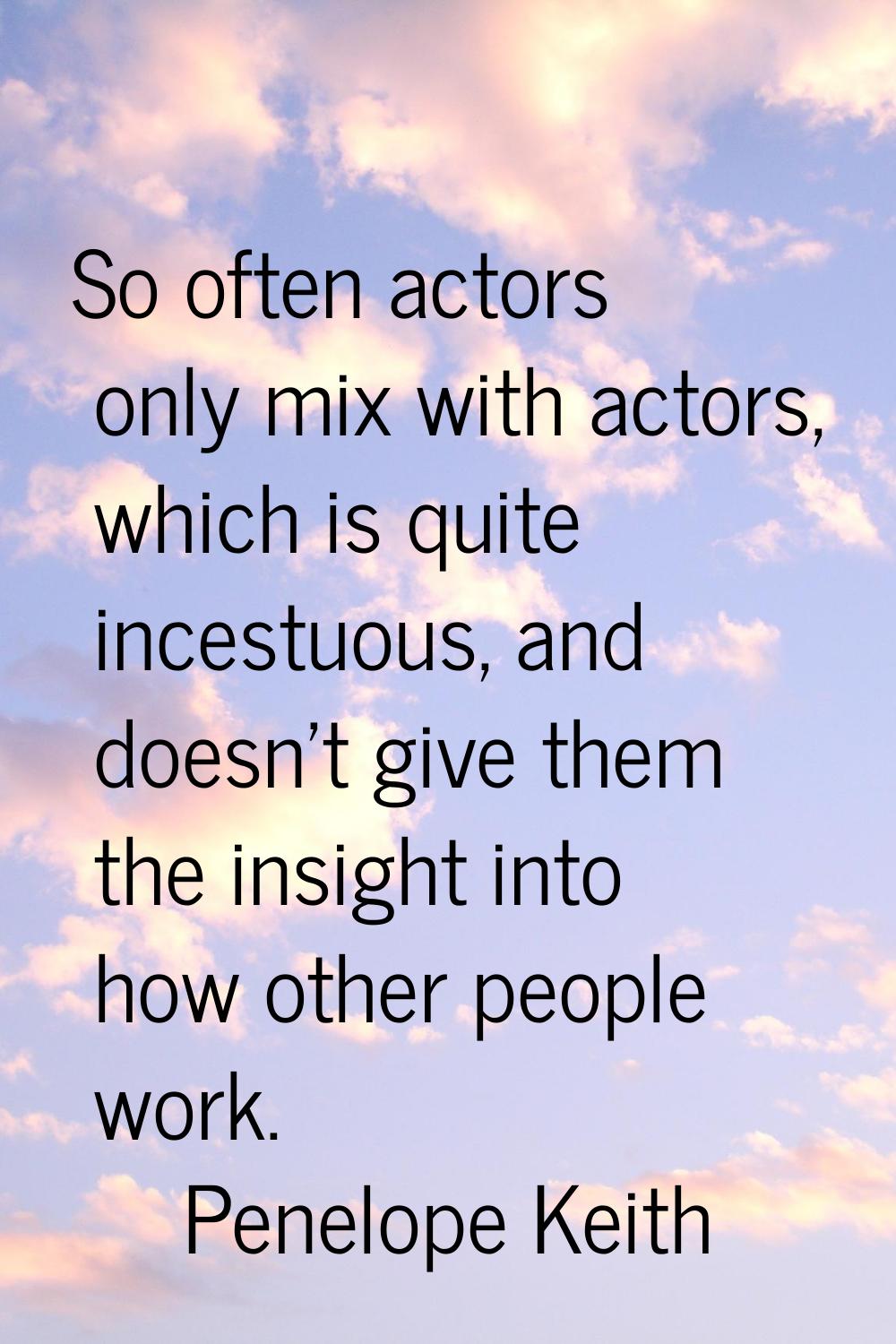 So often actors only mix with actors, which is quite incestuous, and doesn't give them the insight 