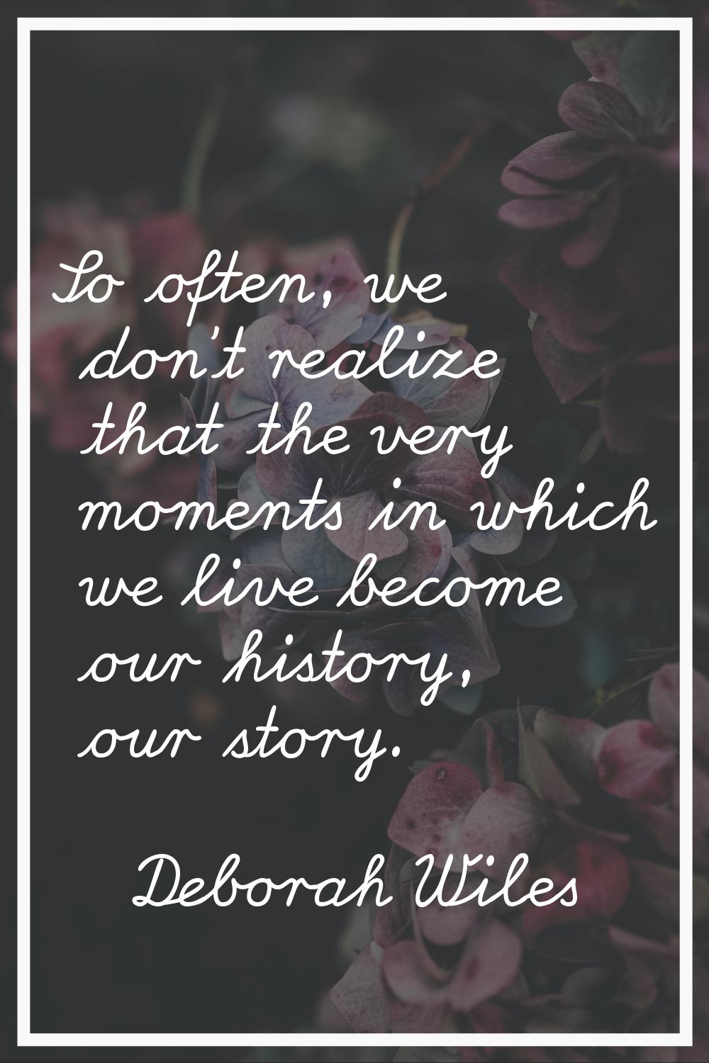 So often, we don't realize that the very moments in which we live become our history, our story.