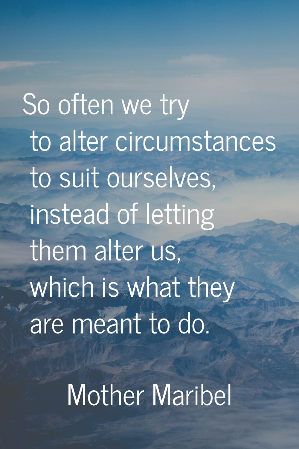 So often we try to alter circumstances to suit ourselves, instead of letting them alter us, which i