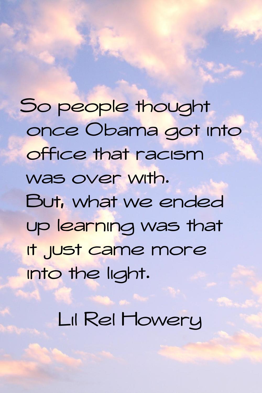 So people thought once Obama got into office that racism was over with. But, what we ended up learn