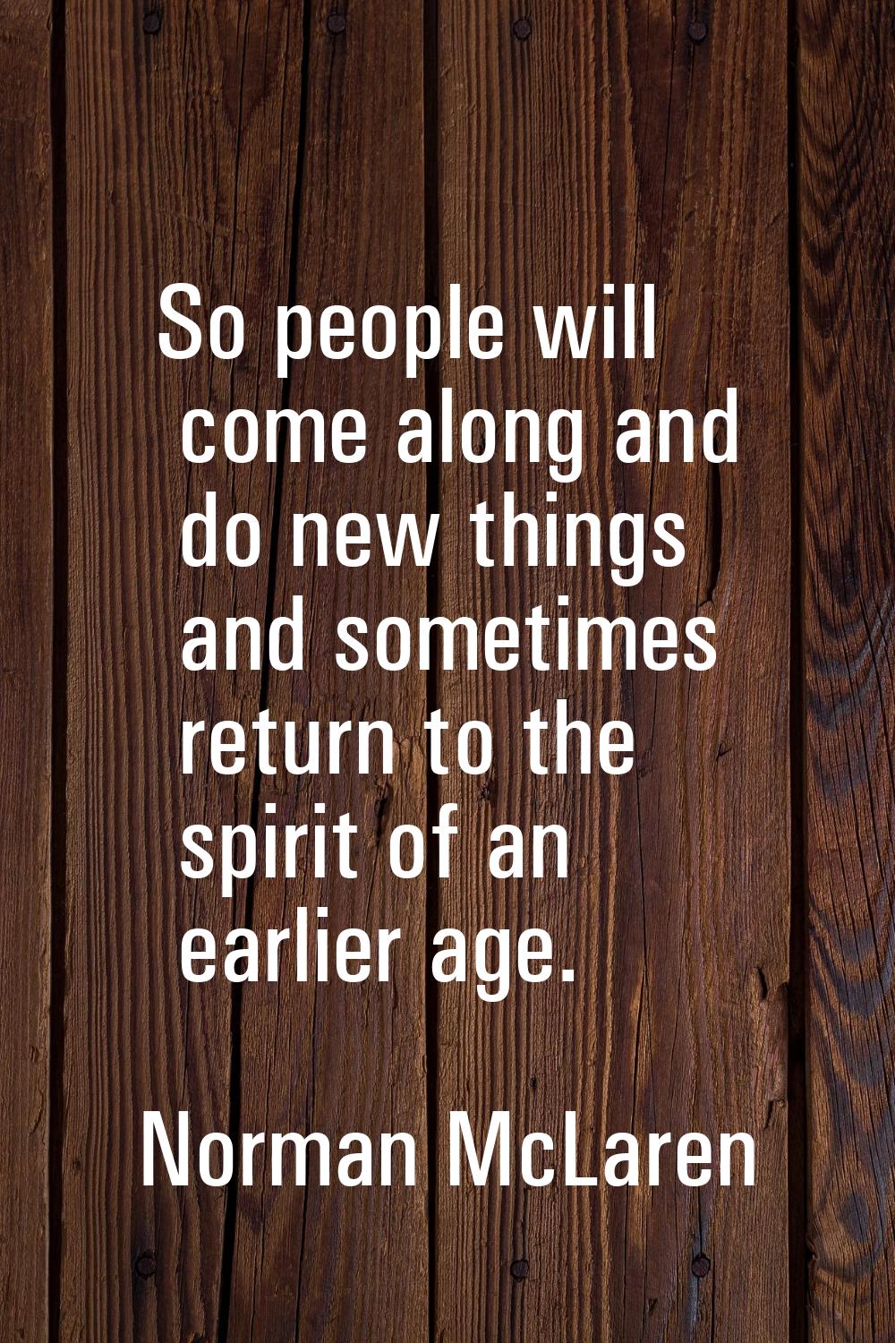 So people will come along and do new things and sometimes return to the spirit of an earlier age.