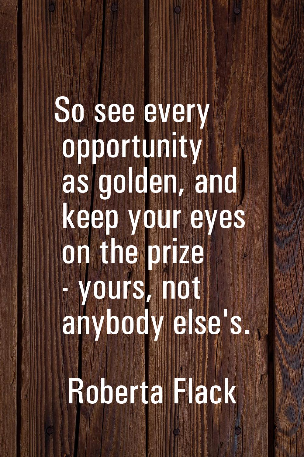 So see every opportunity as golden, and keep your eyes on the prize - yours, not anybody else's.