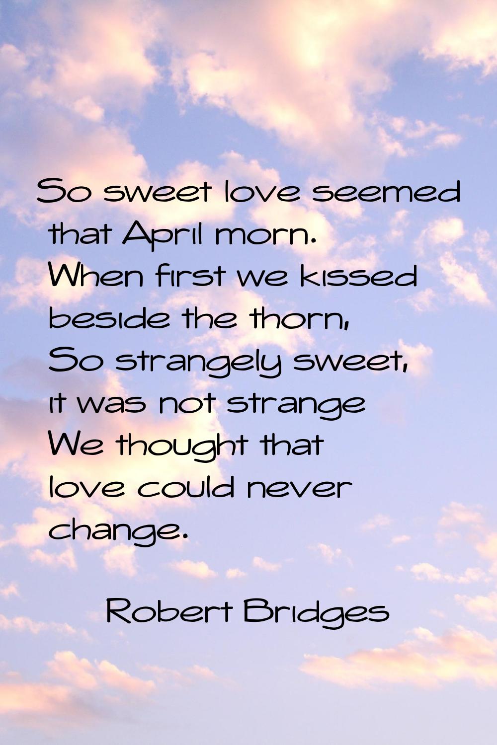 So sweet love seemed that April morn. When first we kissed beside the thorn, So strangely sweet, it
