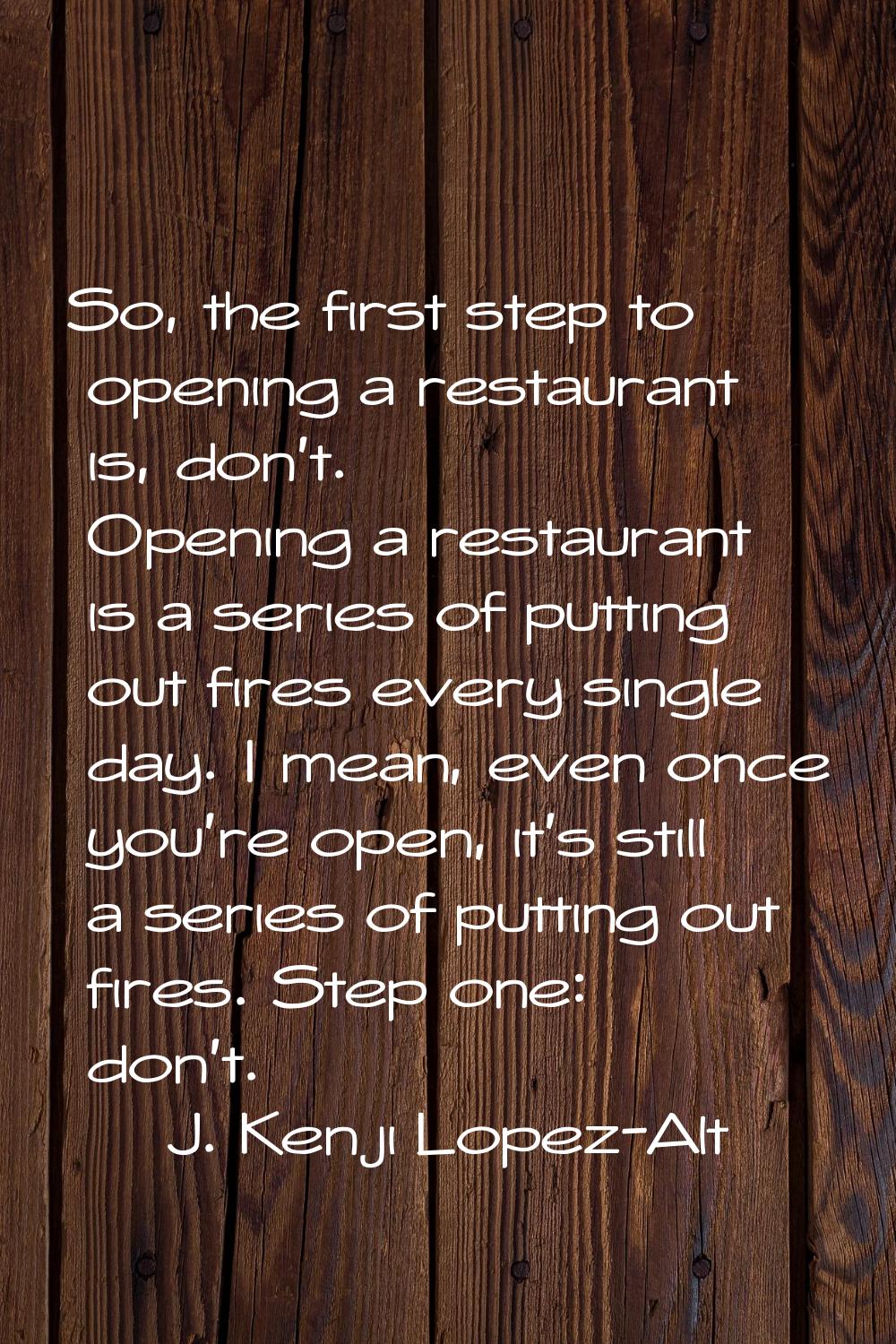 So, the first step to opening a restaurant is, don't. Opening a restaurant is a series of putting o