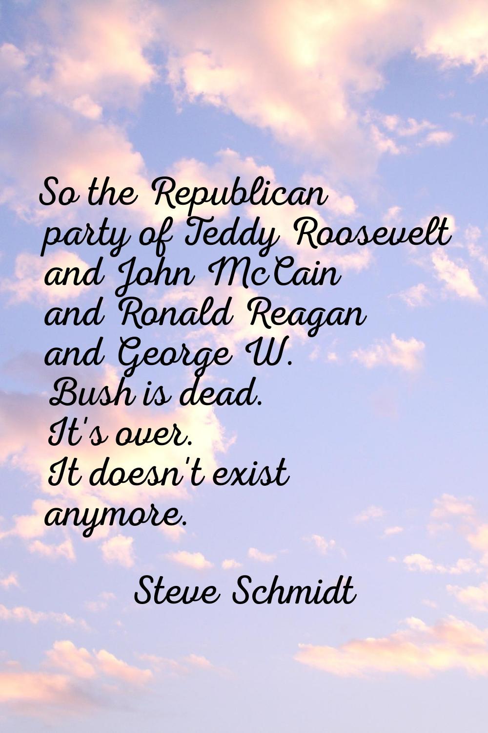 So the Republican party of Teddy Roosevelt and John McCain and Ronald Reagan and George W. Bush is 