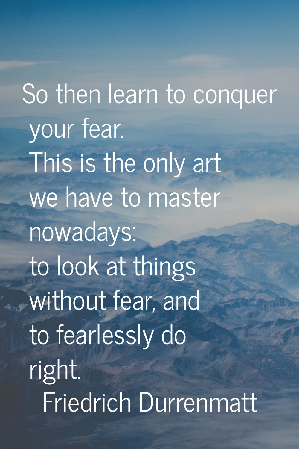 So then learn to conquer your fear. This is the only art we have to master nowadays: to look at thi