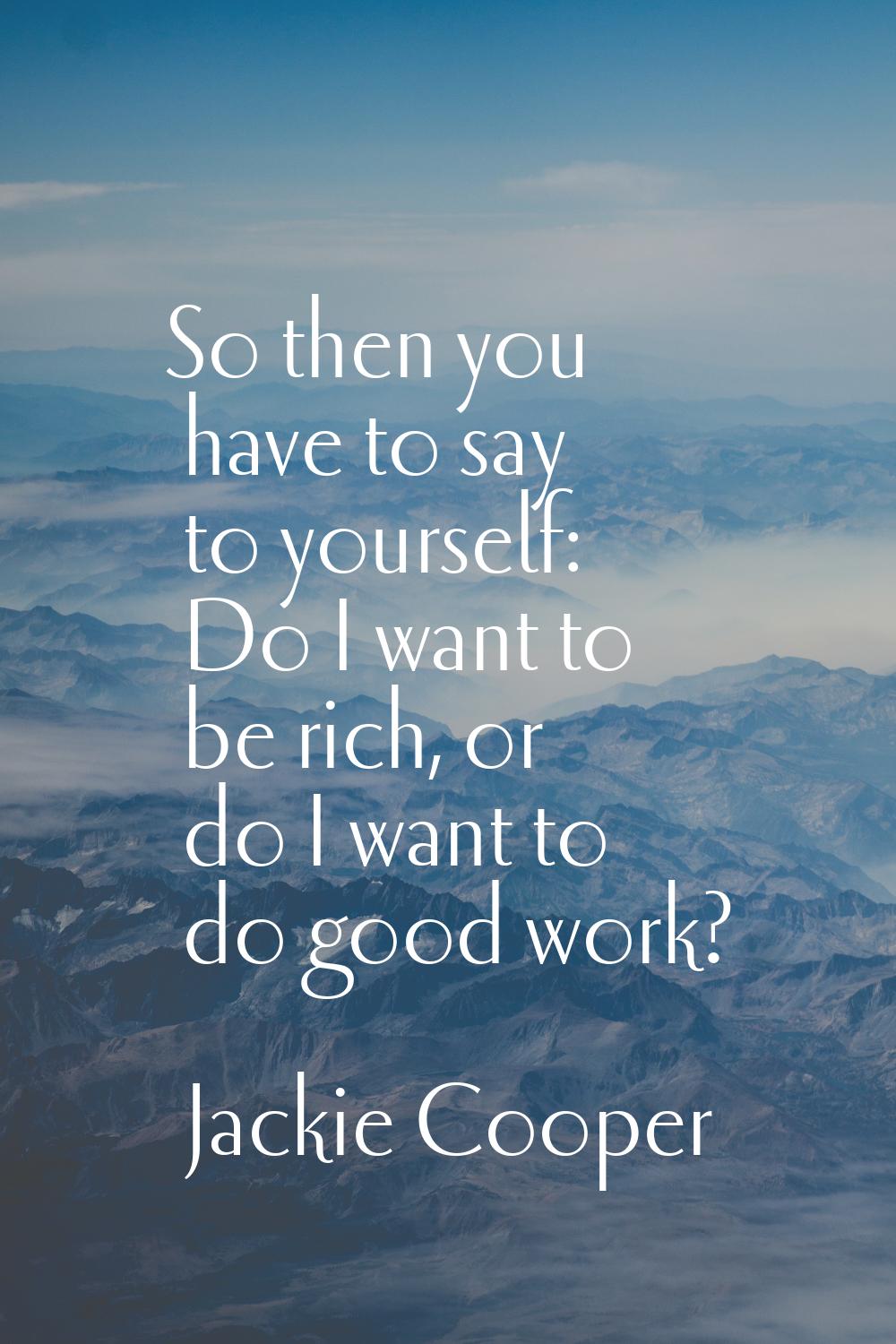 So then you have to say to yourself: Do I want to be rich, or do I want to do good work?