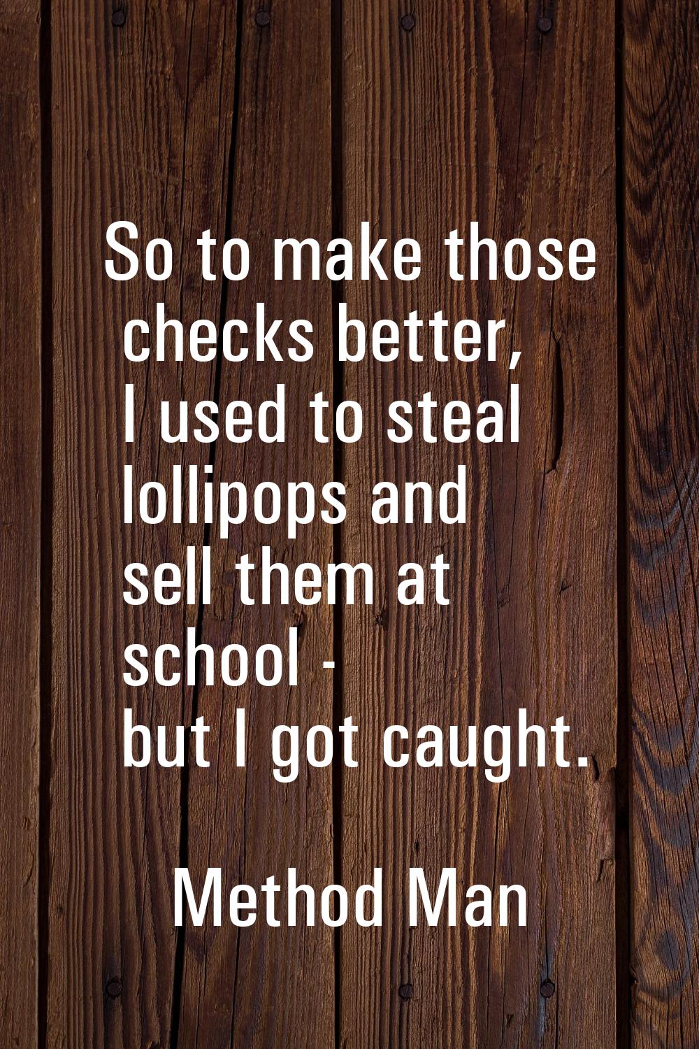 So to make those checks better, I used to steal lollipops and sell them at school - but I got caugh
