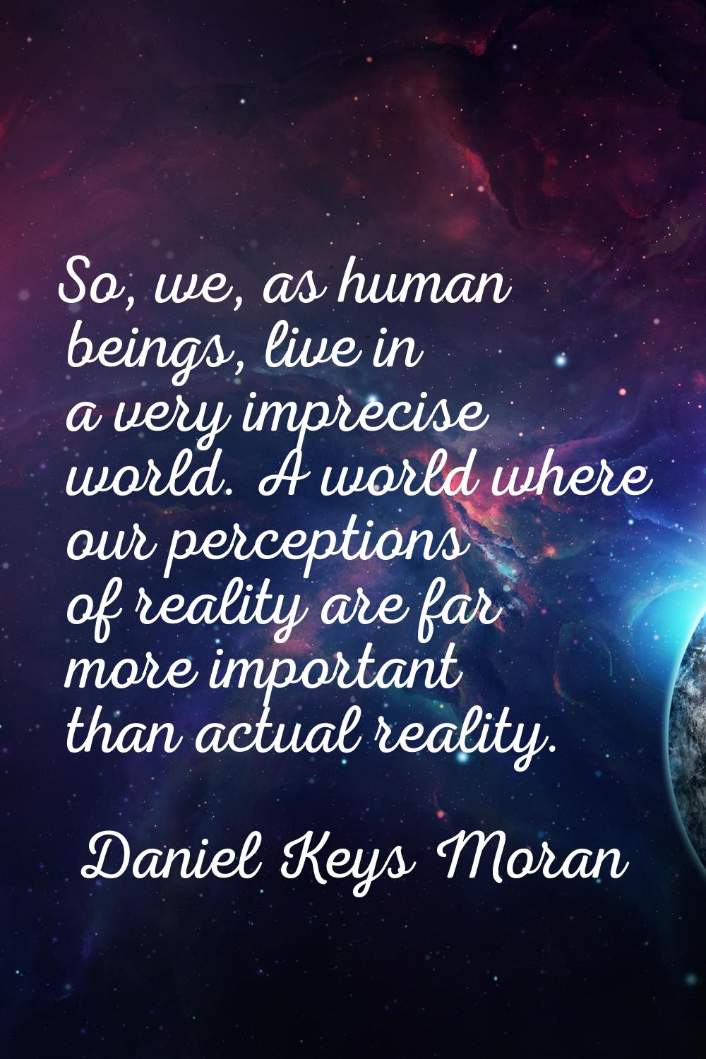 So, we, as human beings, live in a very imprecise world. A world where our perceptions of reality a