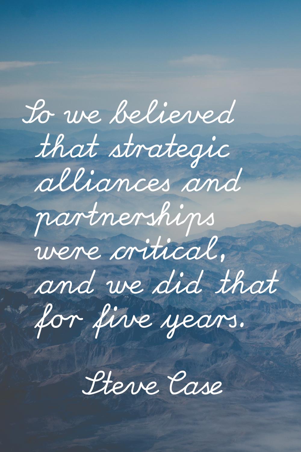 So we believed that strategic alliances and partnerships were critical, and we did that for five ye