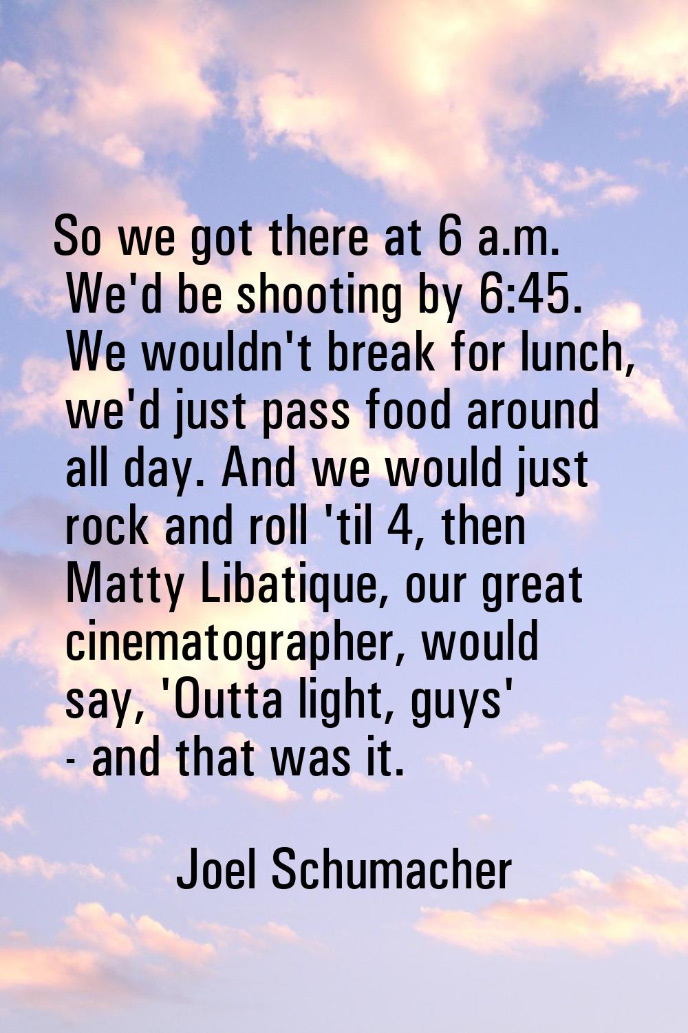 So we got there at 6 a.m. We'd be shooting by 6:45. We wouldn't break for lunch, we'd just pass foo