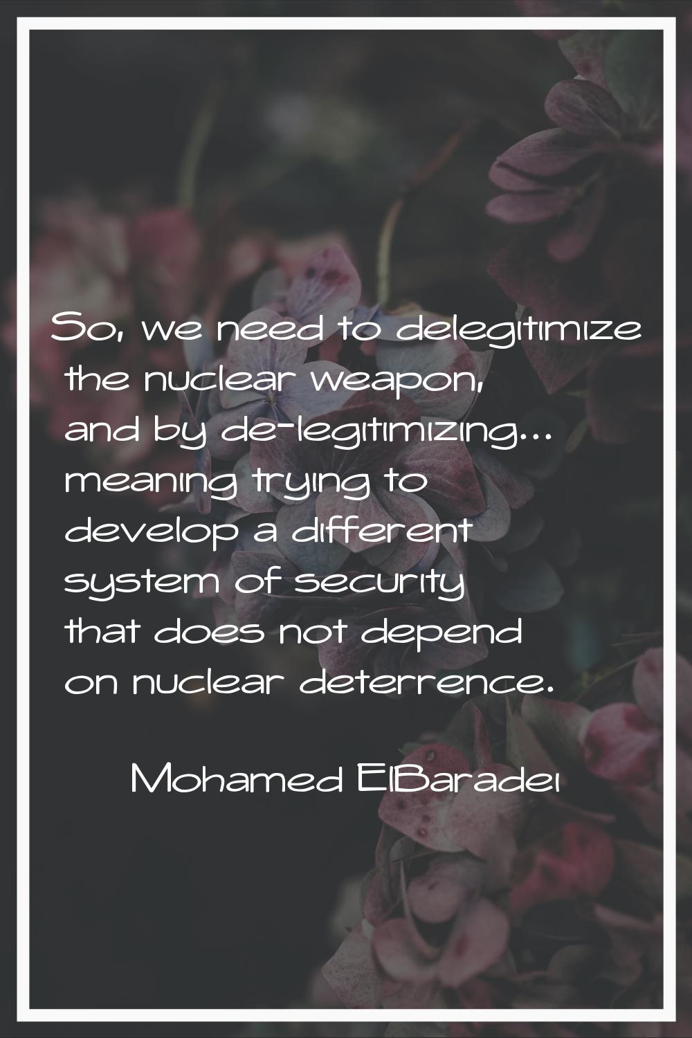 So, we need to delegitimize the nuclear weapon, and by de-legitimizing... meaning trying to develop