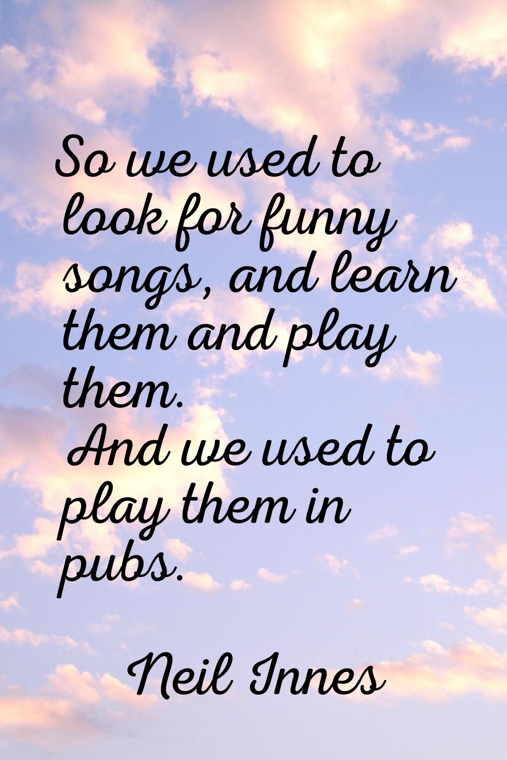So we used to look for funny songs, and learn them and play them. And we used to play them in pubs.