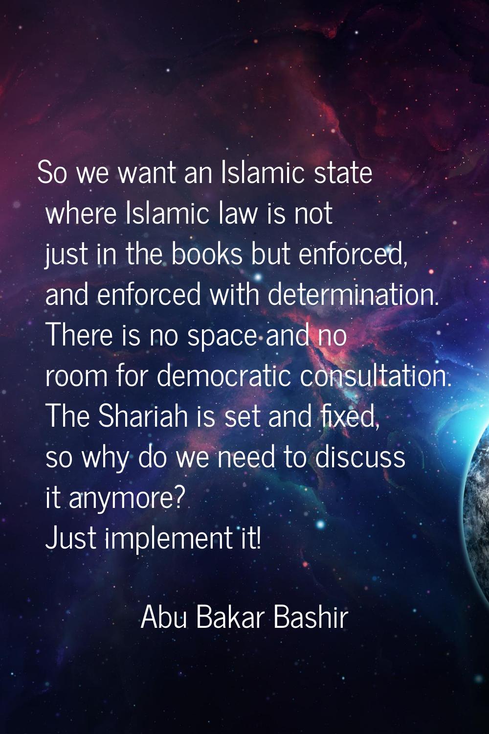So we want an Islamic state where Islamic law is not just in the books but enforced, and enforced w