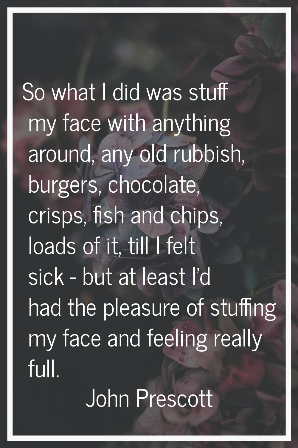 So what I did was stuff my face with anything around, any old rubbish, burgers, chocolate, crisps, 