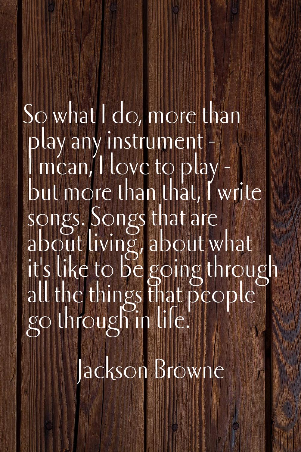 So what I do, more than play any instrument - I mean, I love to play - but more than that, I write 