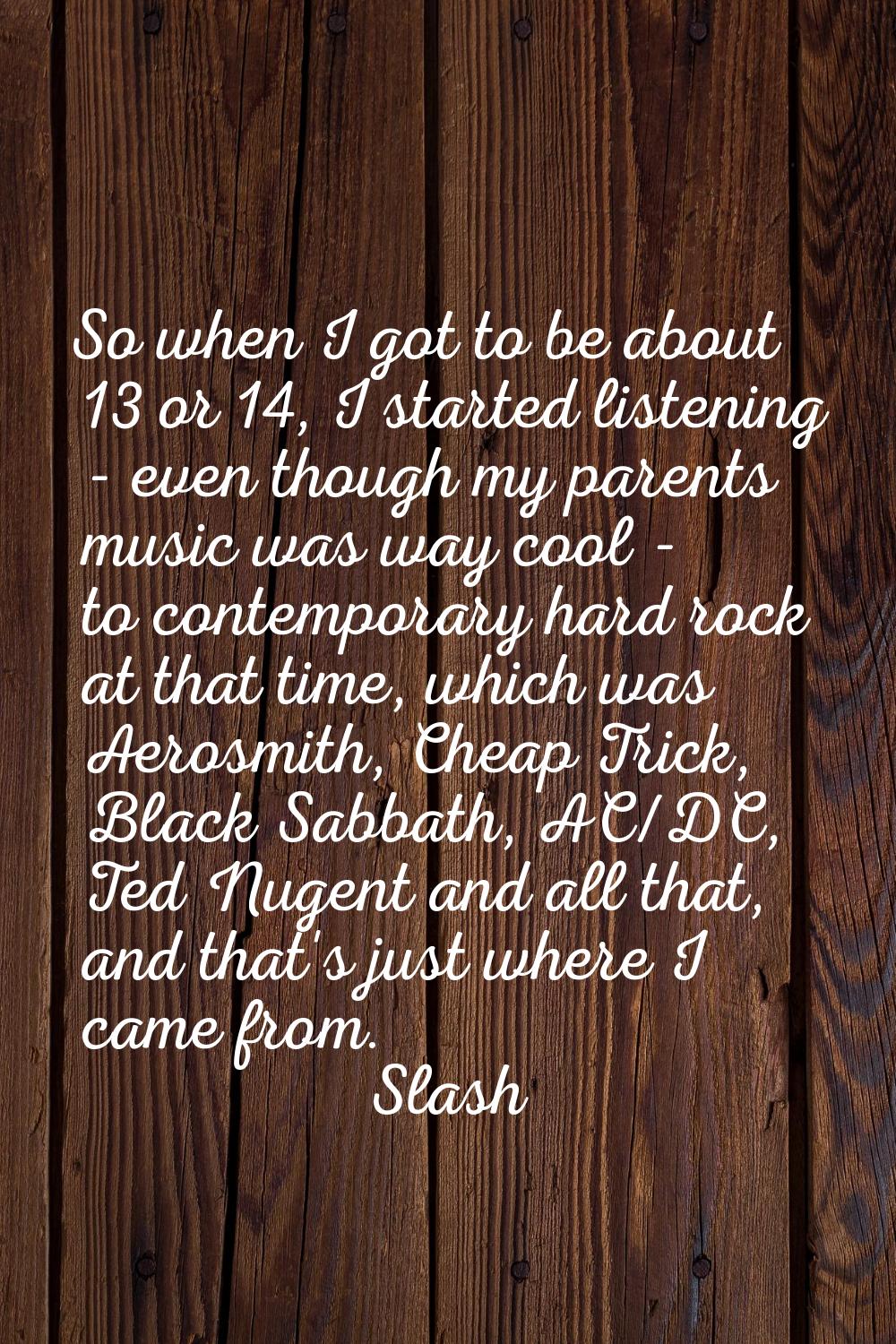 So when I got to be about 13 or 14, I started listening - even though my parents music was way cool