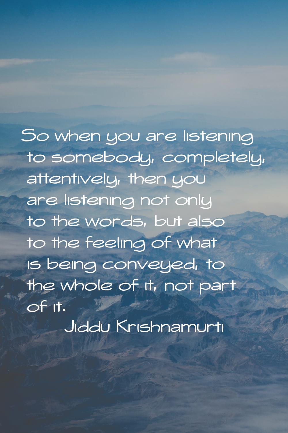 So when you are listening to somebody, completely, attentively, then you are listening not only to 