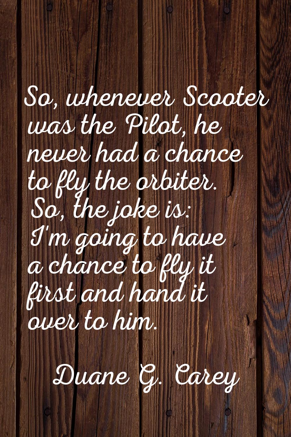 So, whenever Scooter was the Pilot, he never had a chance to fly the orbiter. So, the joke is: I'm 