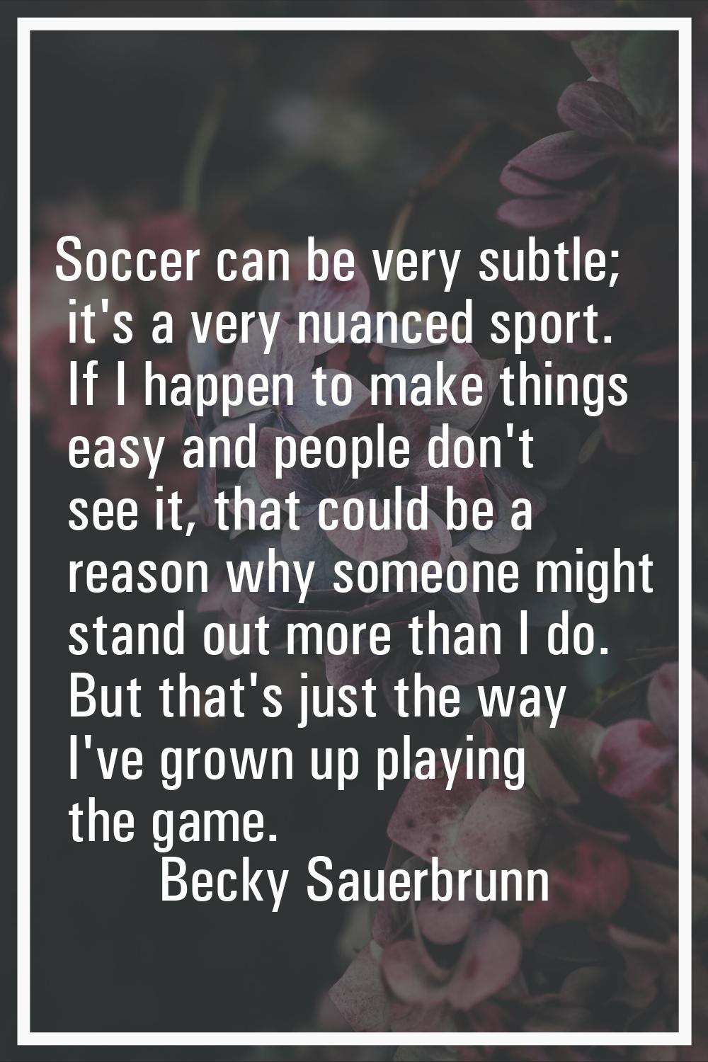 Soccer can be very subtle; it's a very nuanced sport. If I happen to make things easy and people do
