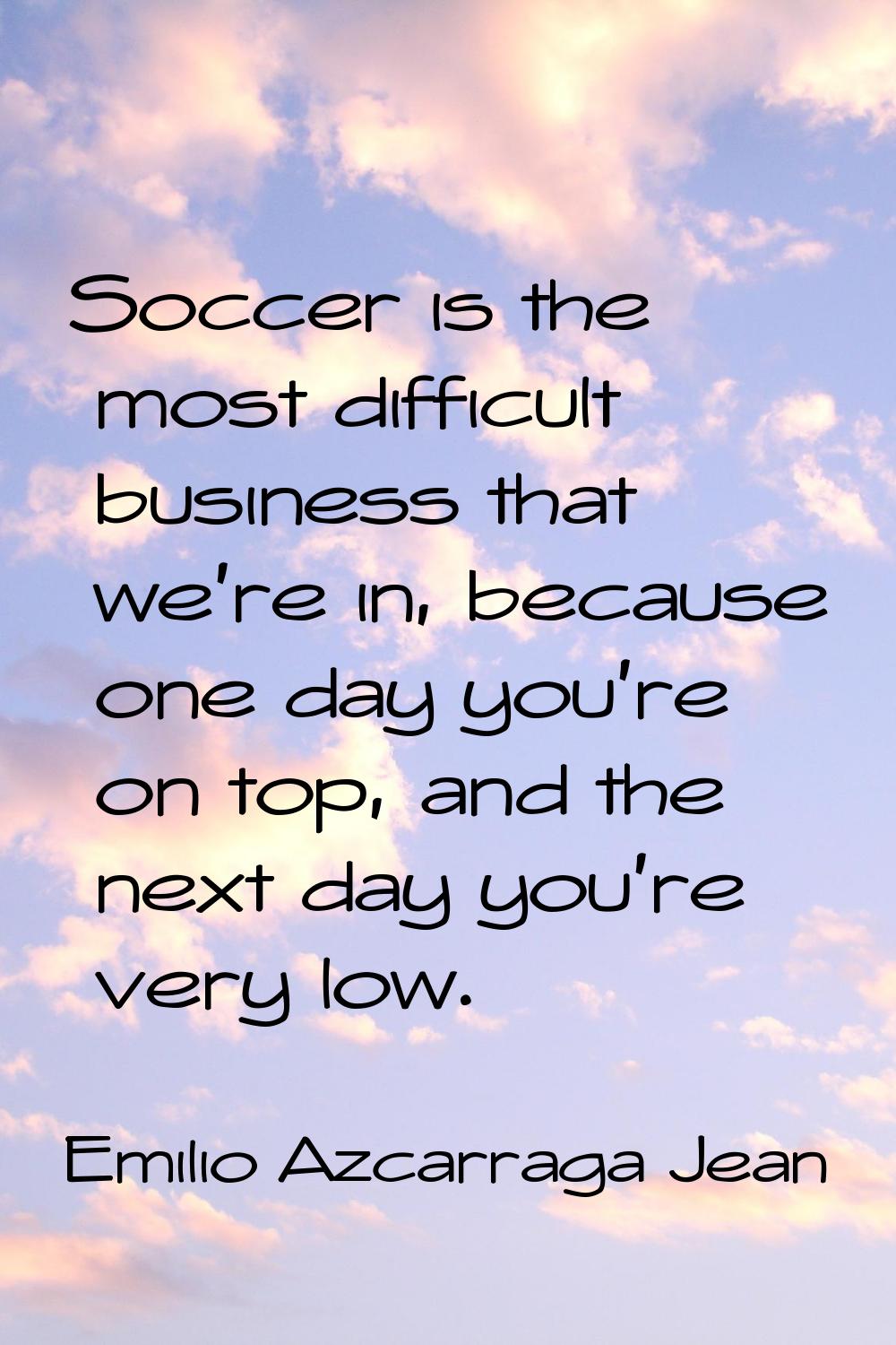 Soccer is the most difficult business that we're in, because one day you're on top, and the next da