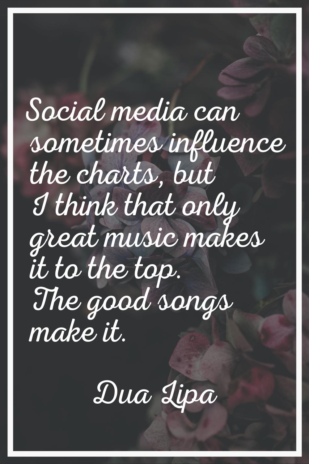 Social media can sometimes influence the charts, but I think that only great music makes it to the 