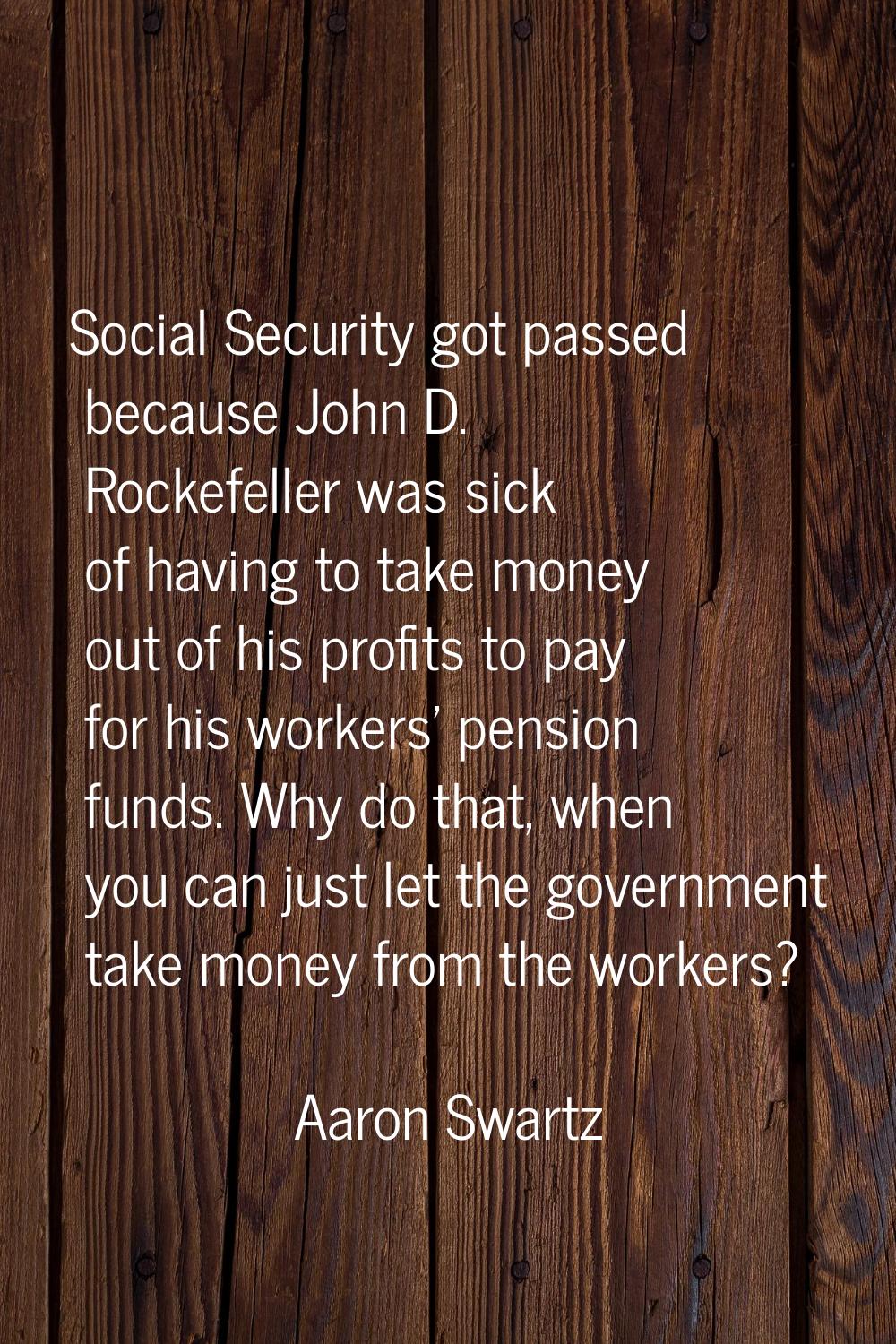 Social Security got passed because John D. Rockefeller was sick of having to take money out of his 