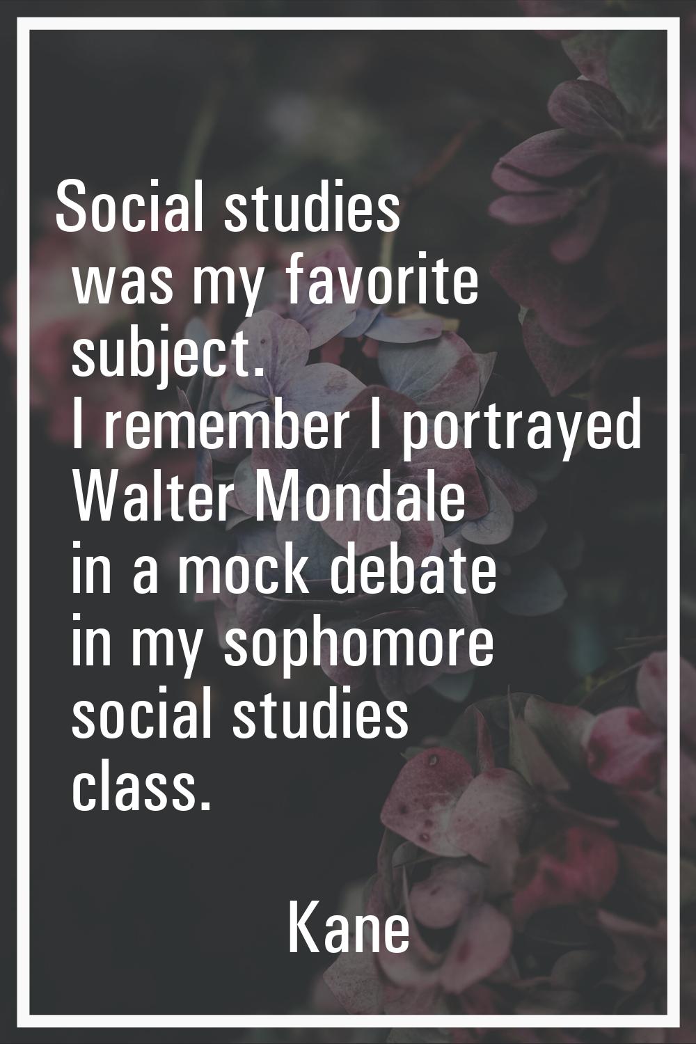 Social studies was my favorite subject. I remember I portrayed Walter Mondale in a mock debate in m