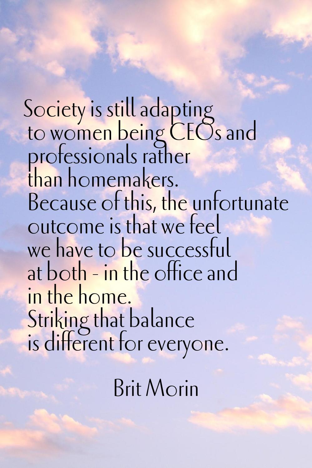 Society is still adapting to women being CEOs and professionals rather than homemakers. Because of 