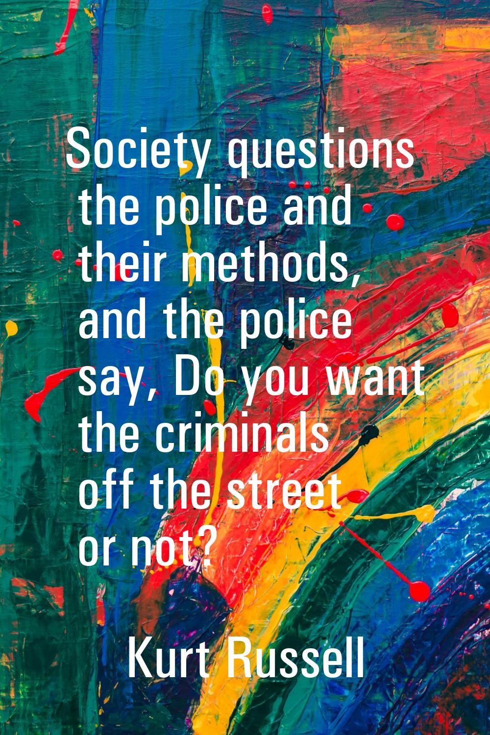 Society questions the police and their methods, and the police say, Do you want the criminals off t