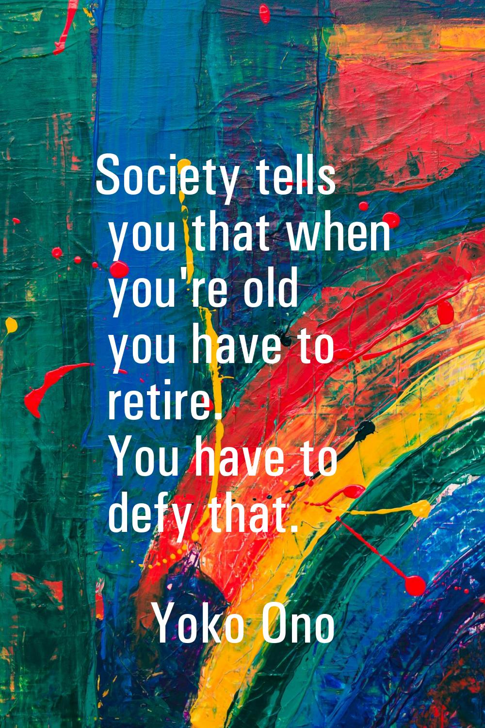 Society tells you that when you're old you have to retire. You have to defy that.