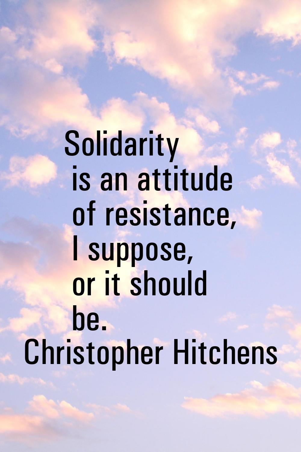 Solidarity is an attitude of resistance, I suppose, or it should be.