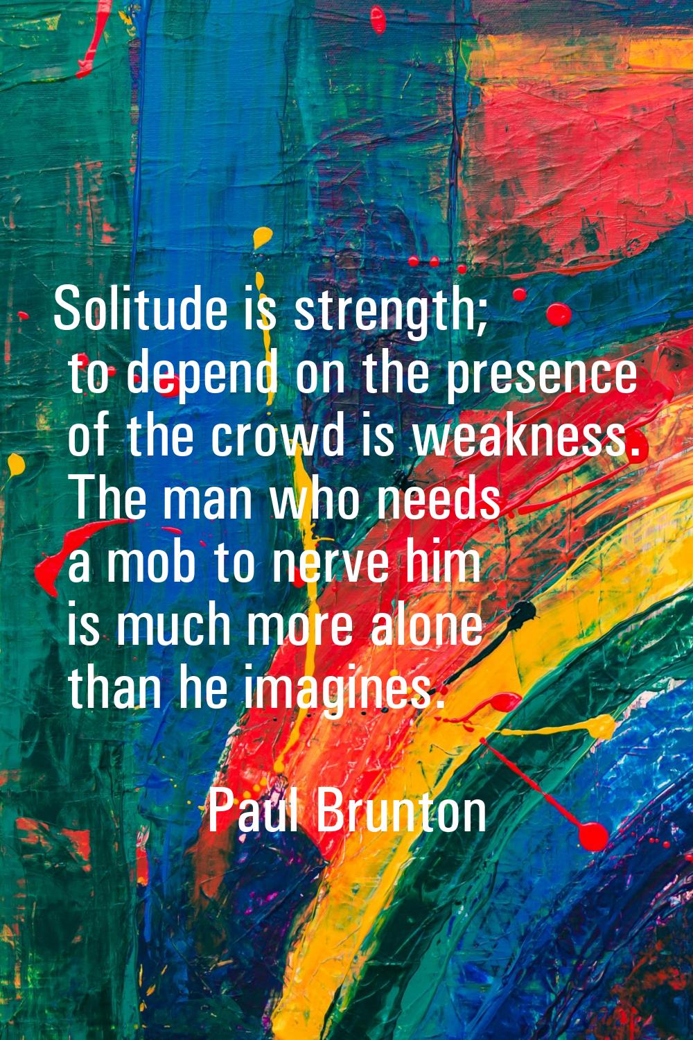 Solitude is strength; to depend on the presence of the crowd is weakness. The man who needs a mob t
