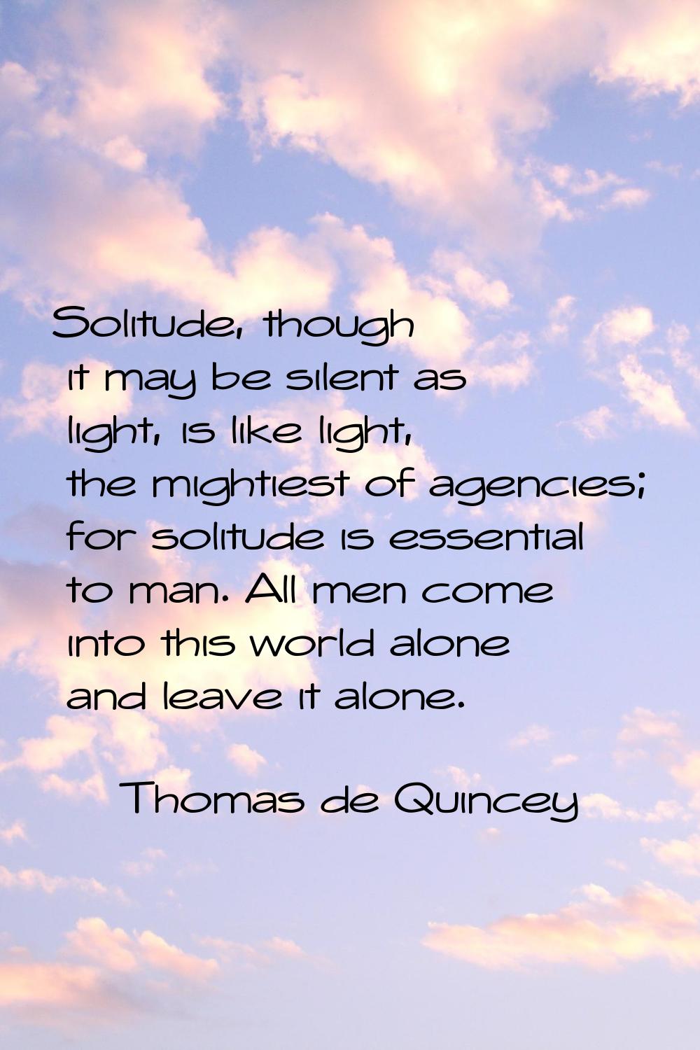 Solitude, though it may be silent as light, is like light, the mightiest of agencies; for solitude 