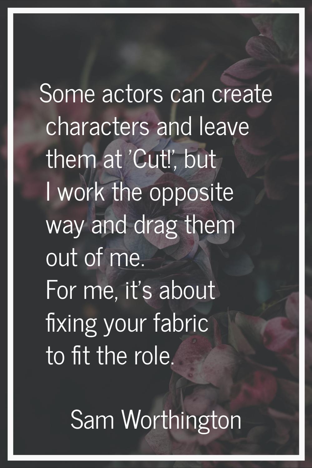 Some actors can create characters and leave them at 'Cut!', but I work the opposite way and drag th