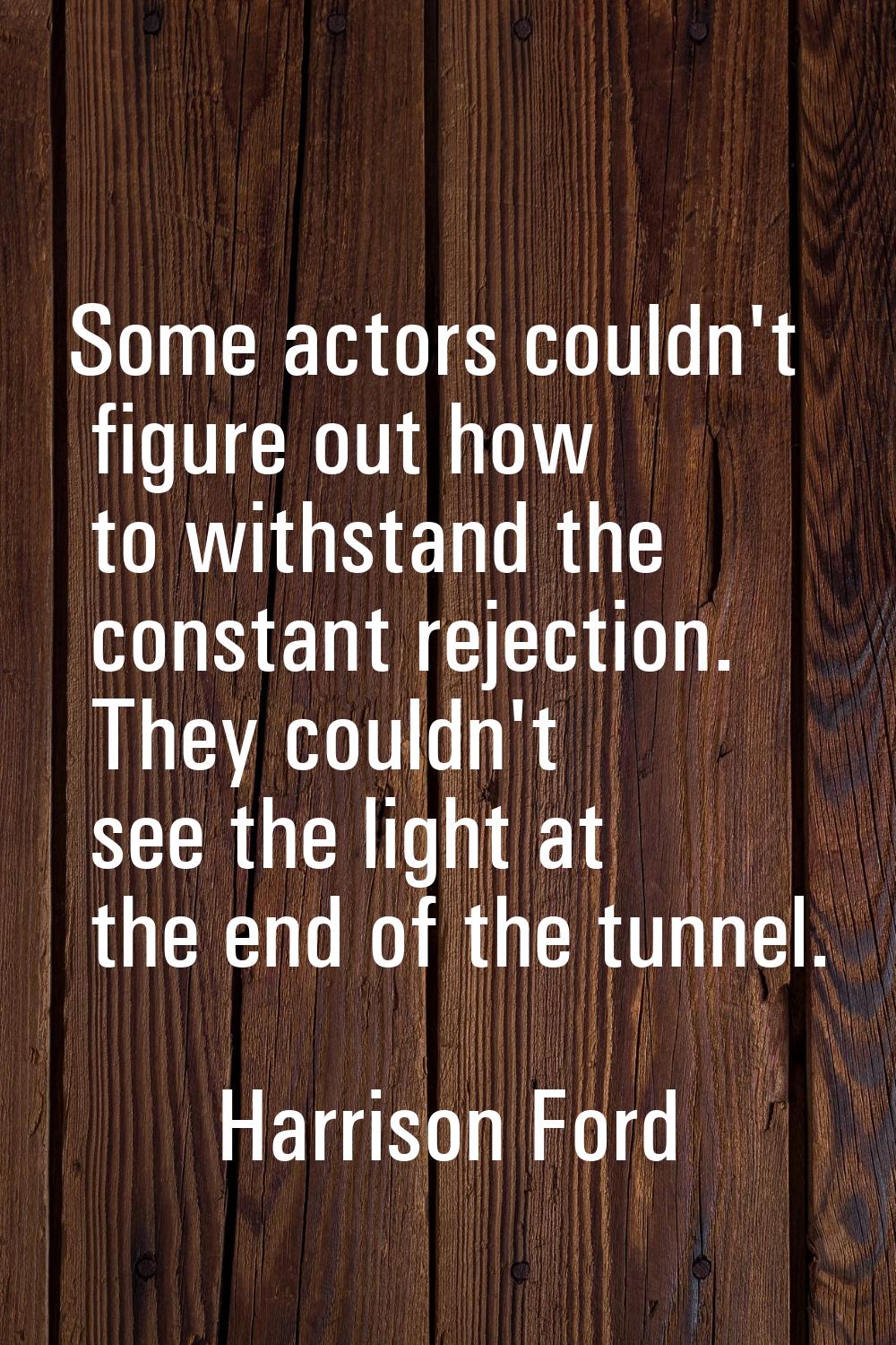 Some actors couldn't figure out how to withstand the constant rejection. They couldn't see the ligh