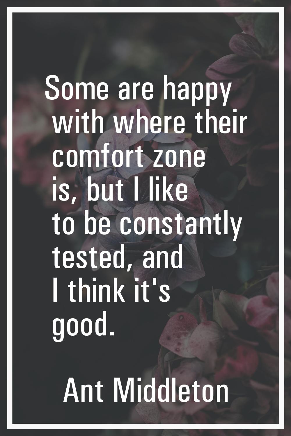 Some are happy with where their comfort zone is, but I like to be constantly tested, and I think it