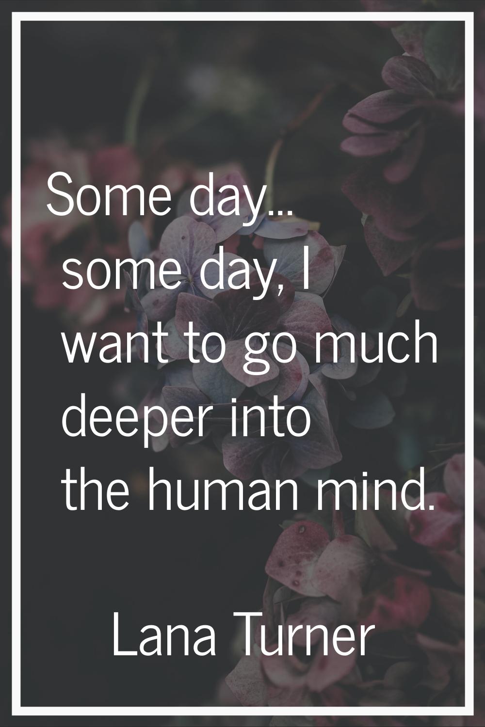 Some day... some day, I want to go much deeper into the human mind.