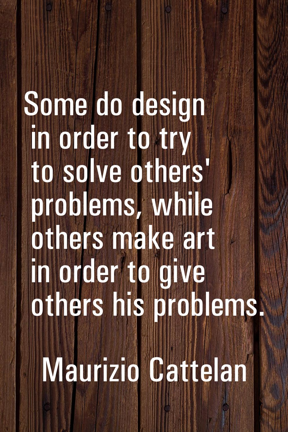 Some do design in order to try to solve others' problems, while others make art in order to give ot