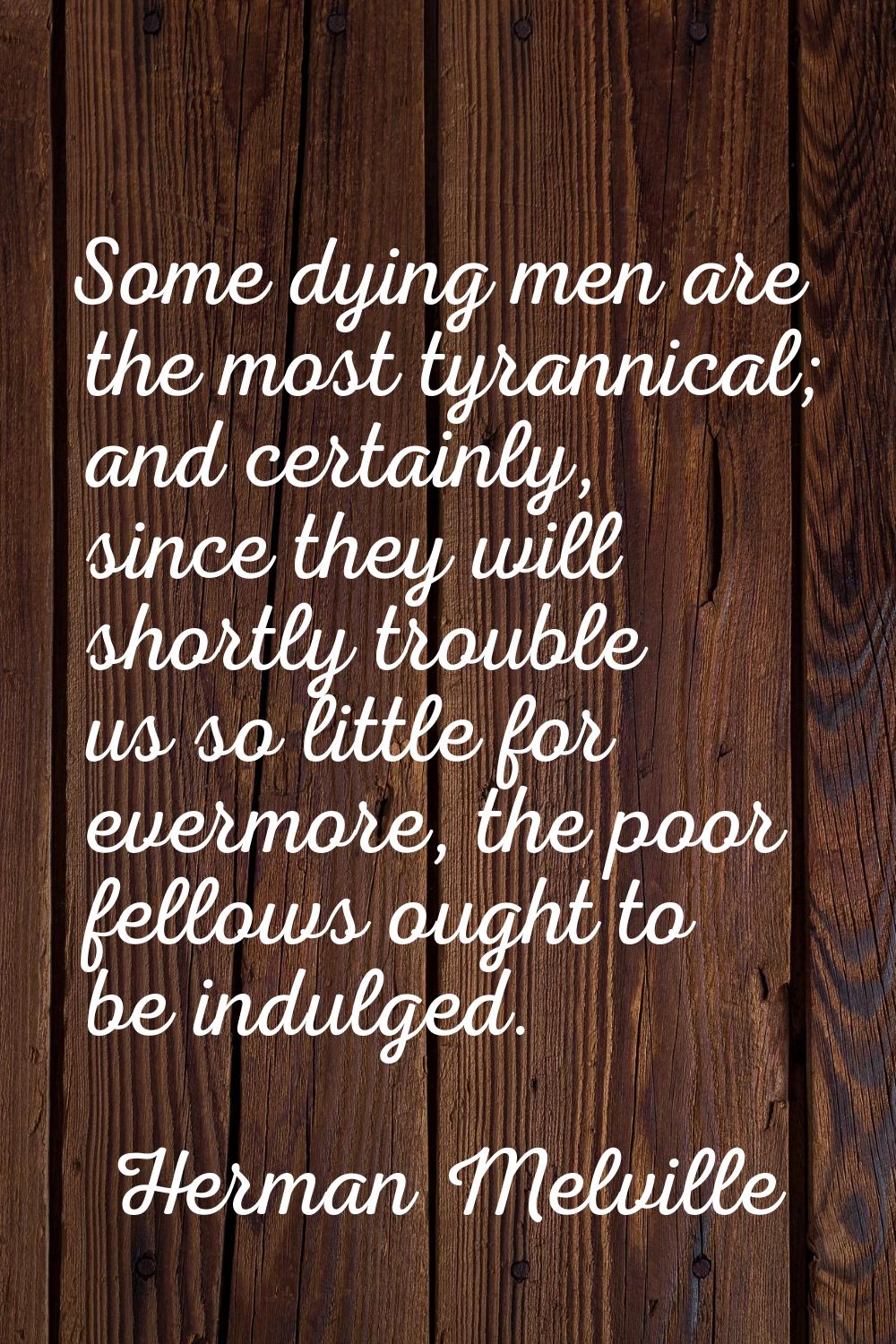 Some dying men are the most tyrannical; and certainly, since they will shortly trouble us so little