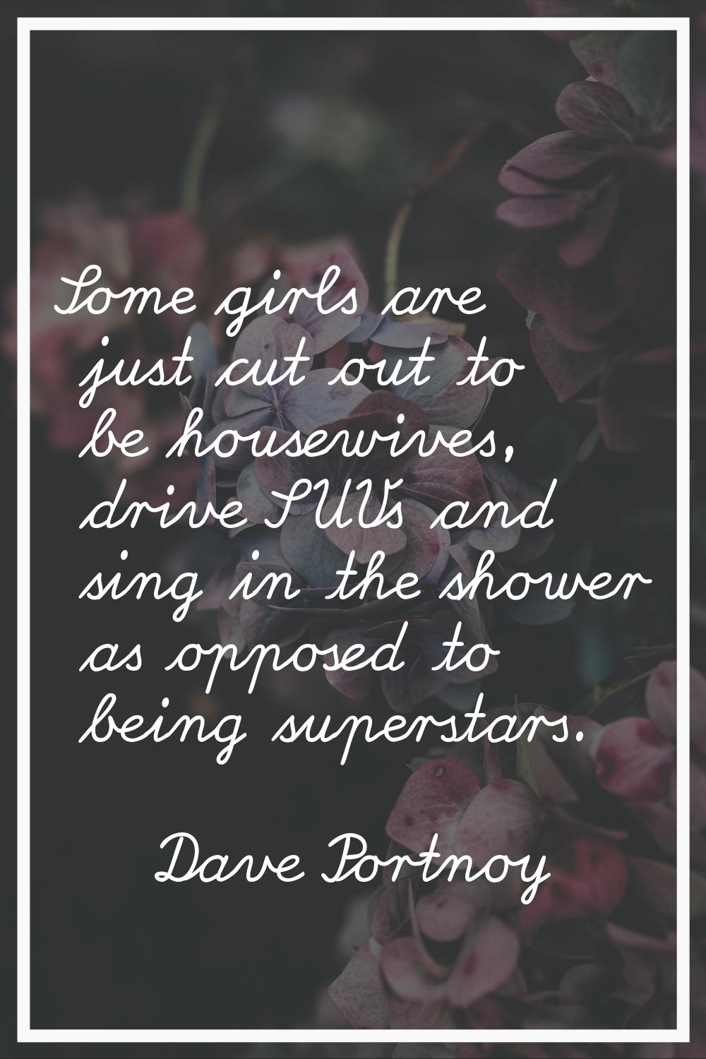 Some girls are just cut out to be housewives, drive SUVs and sing in the shower as opposed to being