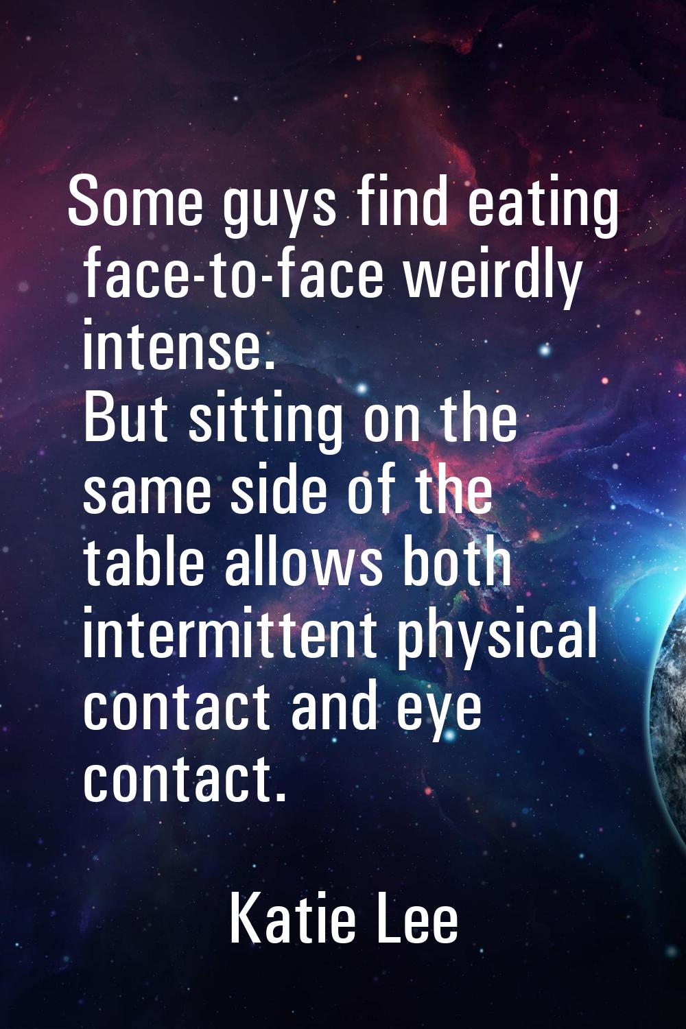 Some guys find eating face-to-face weirdly intense. But sitting on the same side of the table allow