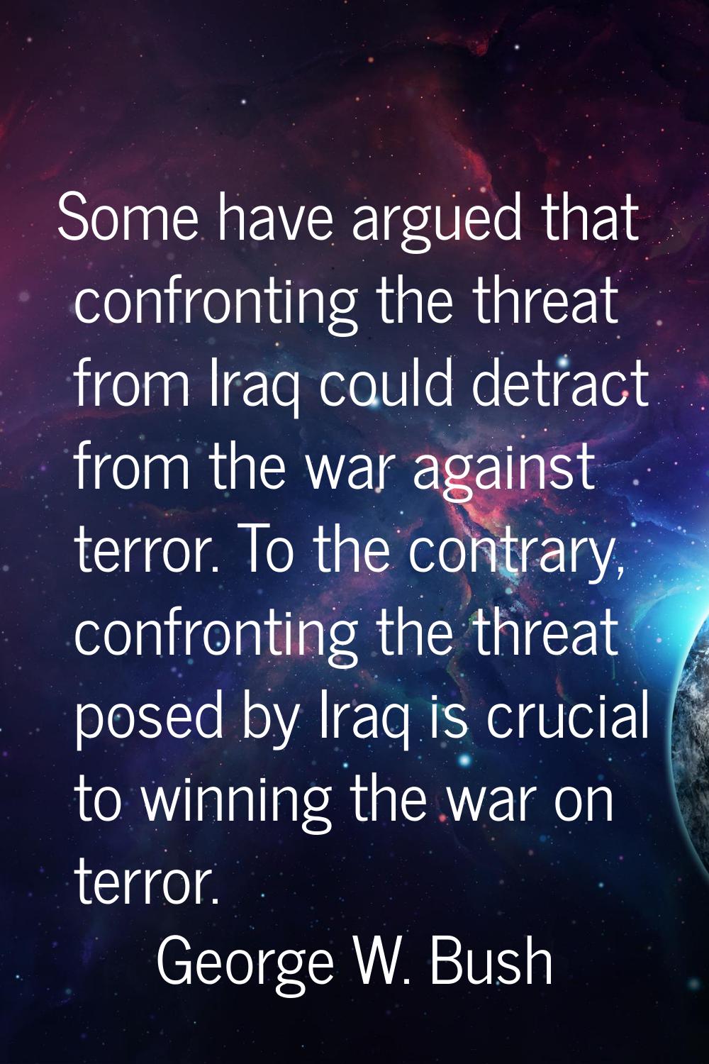 Some have argued that confronting the threat from Iraq could detract from the war against terror. T