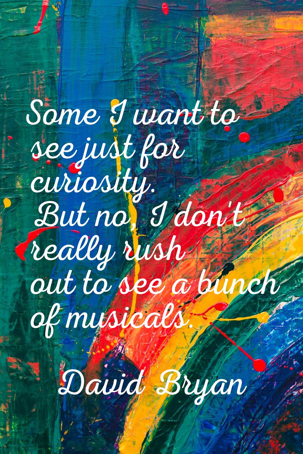 Some I want to see just for curiosity. But no, I don't really rush out to see a bunch of musicals.