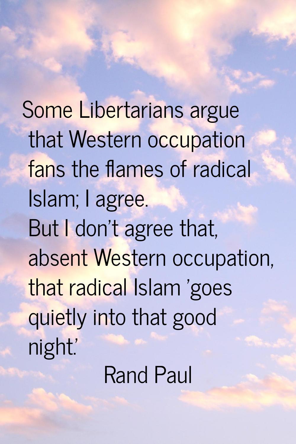 Some Libertarians argue that Western occupation fans the flames of radical Islam; I agree. But I do