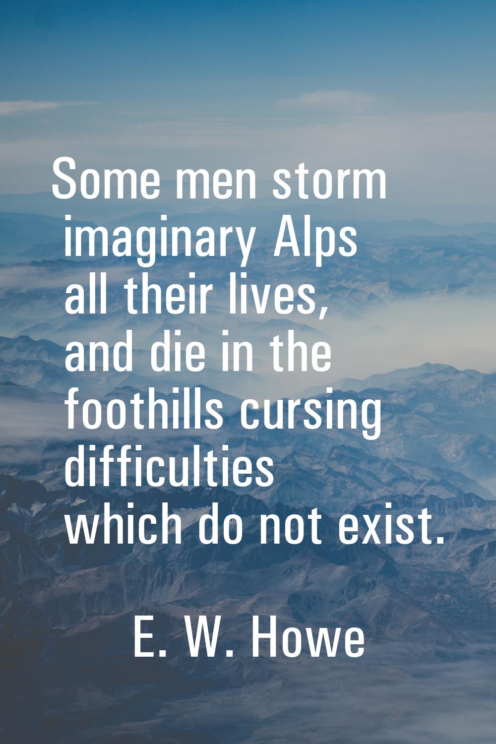 Some men storm imaginary Alps all their lives, and die in the foothills cursing difficulties which 
